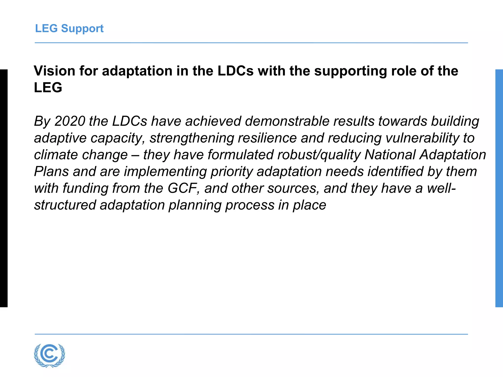 LEG Support
Vision for adaptation in the LDCs with the supporting role of the
LEG
By 2020 the LDCs have achieved demonstrable results towards building
adaptive capacity, strengthening resilience and reducing vulnerability to
climate change – they have formulated robust/quality National Adaptation
Plans and are implementing priority adaptation needs identified by them
with funding from the GCF, and other sources, and they have a well-
structured adaptation planning process in place
 