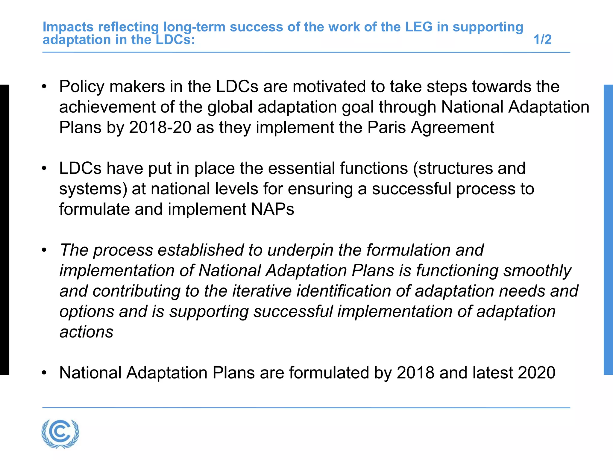 Impacts reflecting long-term success of the work of the LEG in supporting
adaptation in the LDCs: 1/2
• Policy makers in the LDCs are motivated to take steps towards the
achievement of the global adaptation goal through National Adaptation
Plans by 2018-20 as they implement the Paris Agreement
• LDCs have put in place the essential functions (structures and
systems) at national levels for ensuring a successful process to
formulate and implement NAPs
• The process established to underpin the formulation and
implementation of National Adaptation Plans is functioning smoothly
and contributing to the iterative identification of adaptation needs and
options and is supporting successful implementation of adaptation
actions
• National Adaptation Plans are formulated by 2018 and latest 2020
 