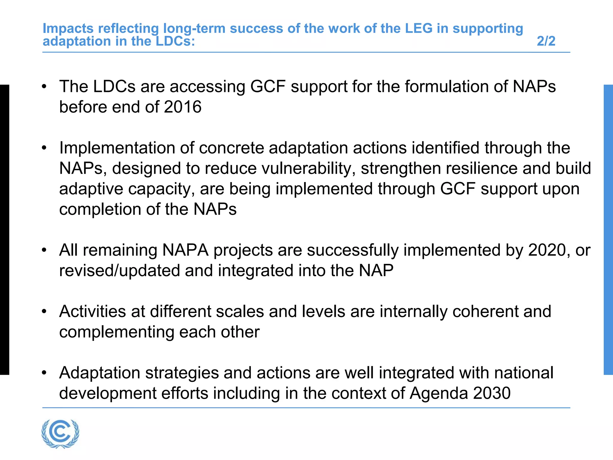 Impacts reflecting long-term success of the work of the LEG in supporting
adaptation in the LDCs: 2/2
• The LDCs are accessing GCF support for the formulation of NAPs
before end of 2016
• Implementation of concrete adaptation actions identified through the
NAPs, designed to reduce vulnerability, strengthen resilience and build
adaptive capacity, are being implemented through GCF support upon
completion of the NAPs
• All remaining NAPA projects are successfully implemented by 2020, or
revised/updated and integrated into the NAP
• Activities at different scales and levels are internally coherent and
complementing each other
• Adaptation strategies and actions are well integrated with national
development efforts including in the context of Agenda 2030
 
