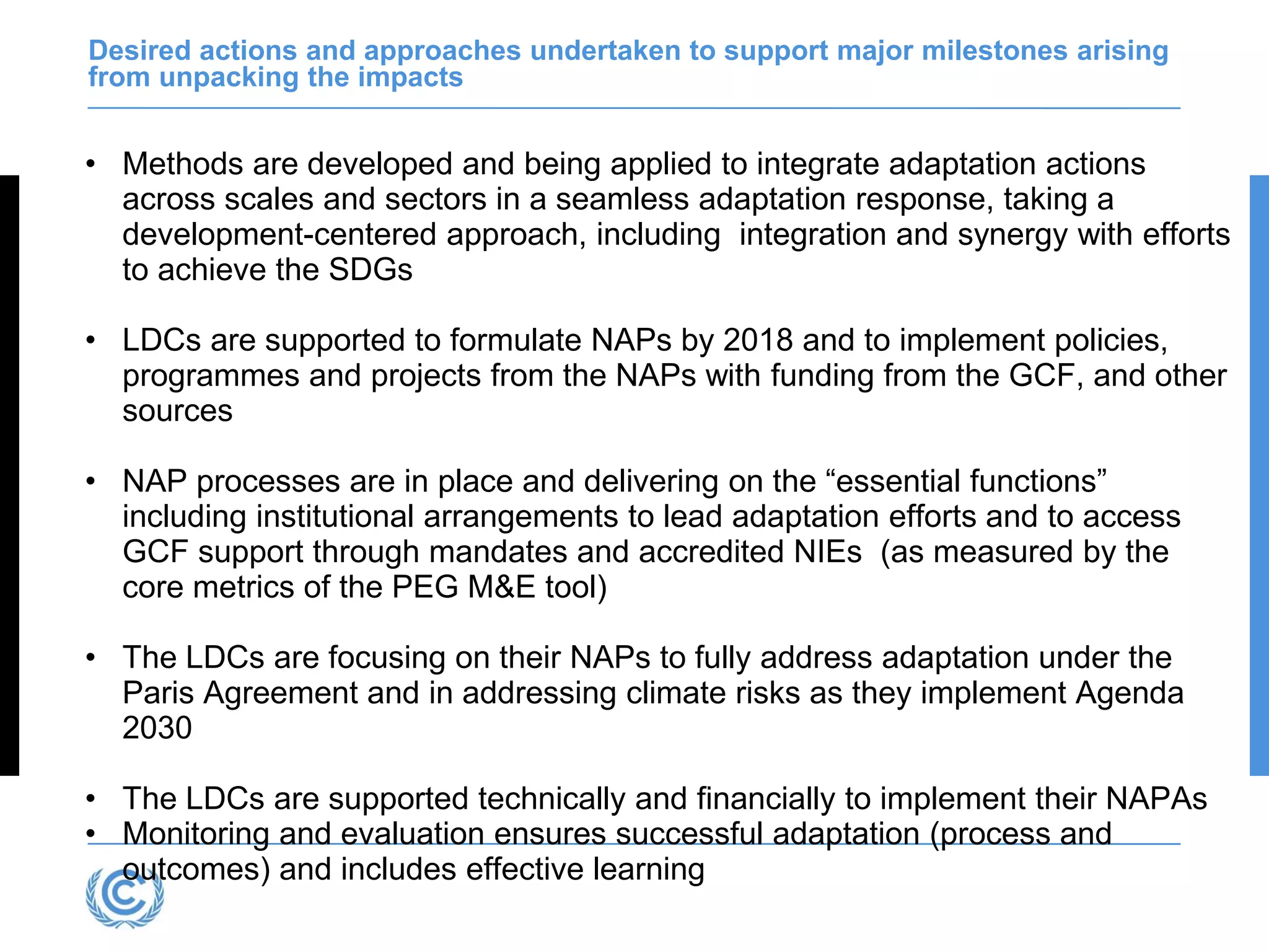 Desired actions and approaches undertaken to support major milestones arising
from unpacking the impacts
• Methods are developed and being applied to integrate adaptation actions
across scales and sectors in a seamless adaptation response, taking a
development-centered approach, including integration and synergy with efforts
to achieve the SDGs
• LDCs are supported to formulate NAPs by 2018 and to implement policies,
programmes and projects from the NAPs with funding from the GCF, and other
sources
• NAP processes are in place and delivering on the “essential functions”
including institutional arrangements to lead adaptation efforts and to access
GCF support through mandates and accredited NIEs (as measured by the
core metrics of the PEG M&E tool)
• The LDCs are focusing on their NAPs to fully address adaptation under the
Paris Agreement and in addressing climate risks as they implement Agenda
2030
• The LDCs are supported technically and financially to implement their NAPAs
• Monitoring and evaluation ensures successful adaptation (process and
outcomes) and includes effective learning
 