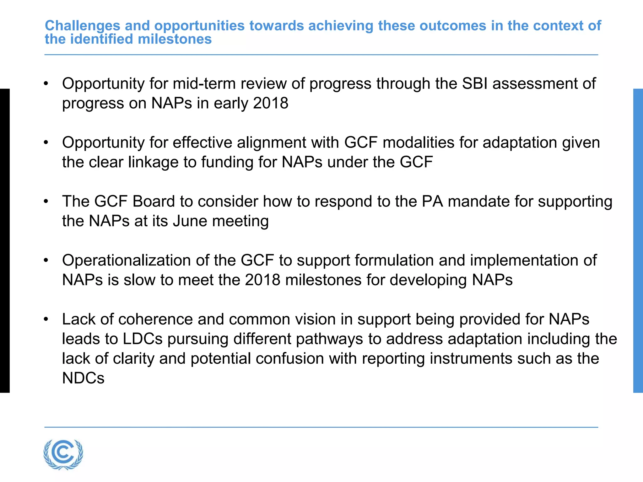 Challenges and opportunities towards achieving these outcomes in the context of
the identified milestones
• Opportunity for mid-term review of progress through the SBI assessment of
progress on NAPs in early 2018
• Opportunity for effective alignment with GCF modalities for adaptation given
the clear linkage to funding for NAPs under the GCF
• The GCF Board to consider how to respond to the PA mandate for supporting
the NAPs at its June meeting
• Operationalization of the GCF to support formulation and implementation of
NAPs is slow to meet the 2018 milestones for developing NAPs
• Lack of coherence and common vision in support being provided for NAPs
leads to LDCs pursuing different pathways to address adaptation including the
lack of clarity and potential confusion with reporting instruments such as the
NDCs
 