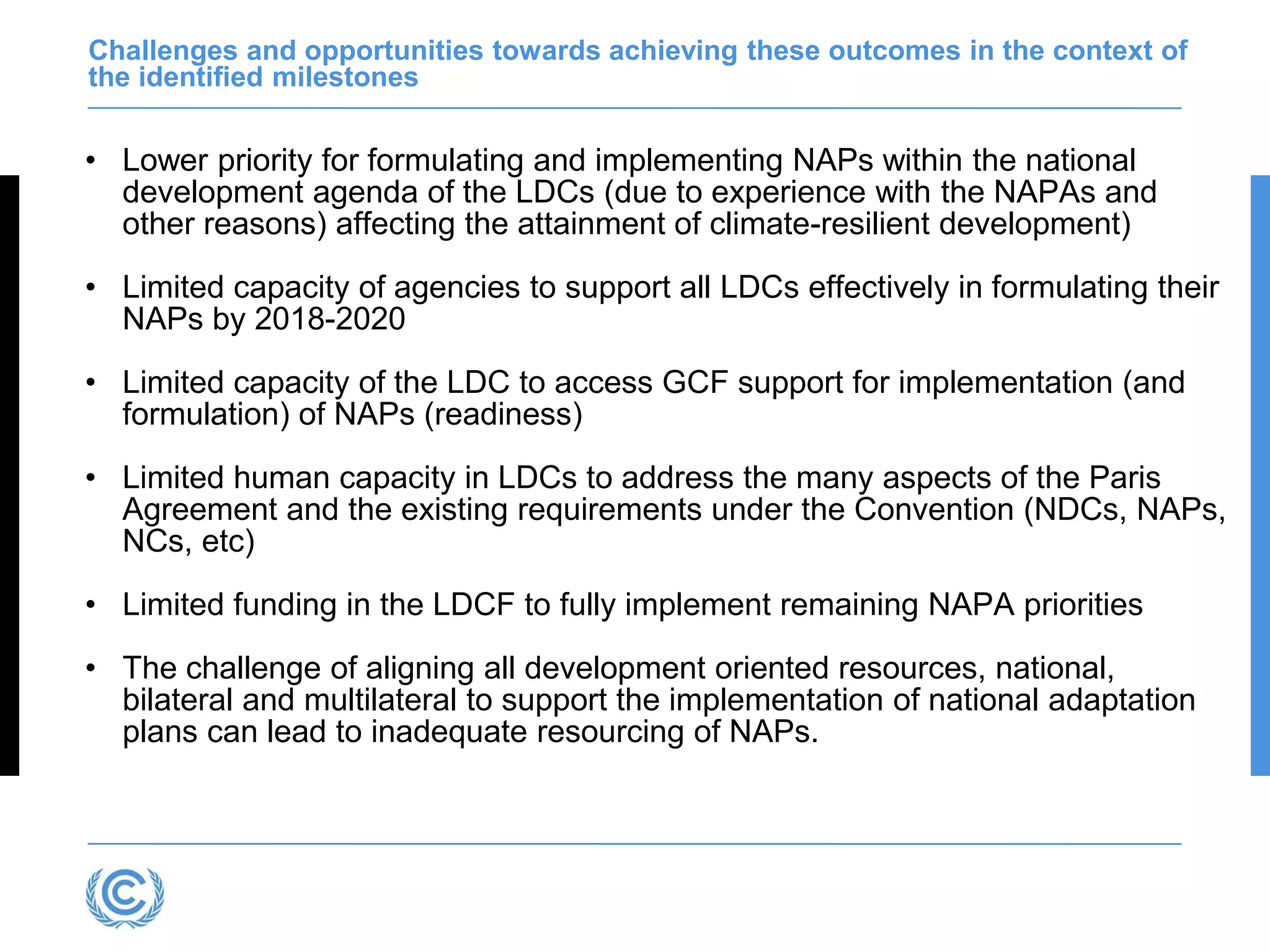 Challenges and opportunities towards achieving these outcomes in the context of
the identified milestones
• Lower priority for formulating and implementing NAPs within the national
development agenda of the LDCs (due to experience with the NAPAs and
other reasons) affecting the attainment of climate-resilient development)
• Limited capacity of agencies to support all LDCs effectively in formulating their
NAPs by 2018-2020
• Limited capacity of the LDC to access GCF support for implementation (and
formulation) of NAPs (readiness)
• Limited human capacity in LDCs to address the many aspects of the Paris
Agreement and the existing requirements under the Convention (NDCs, NAPs,
NCs, etc)
• Limited funding in the LDCF to fully implement remaining NAPA priorities
• The challenge of aligning all development oriented resources, national,
bilateral and multilateral to support the implementation of national adaptation
plans can lead to inadequate resourcing of NAPs.
 