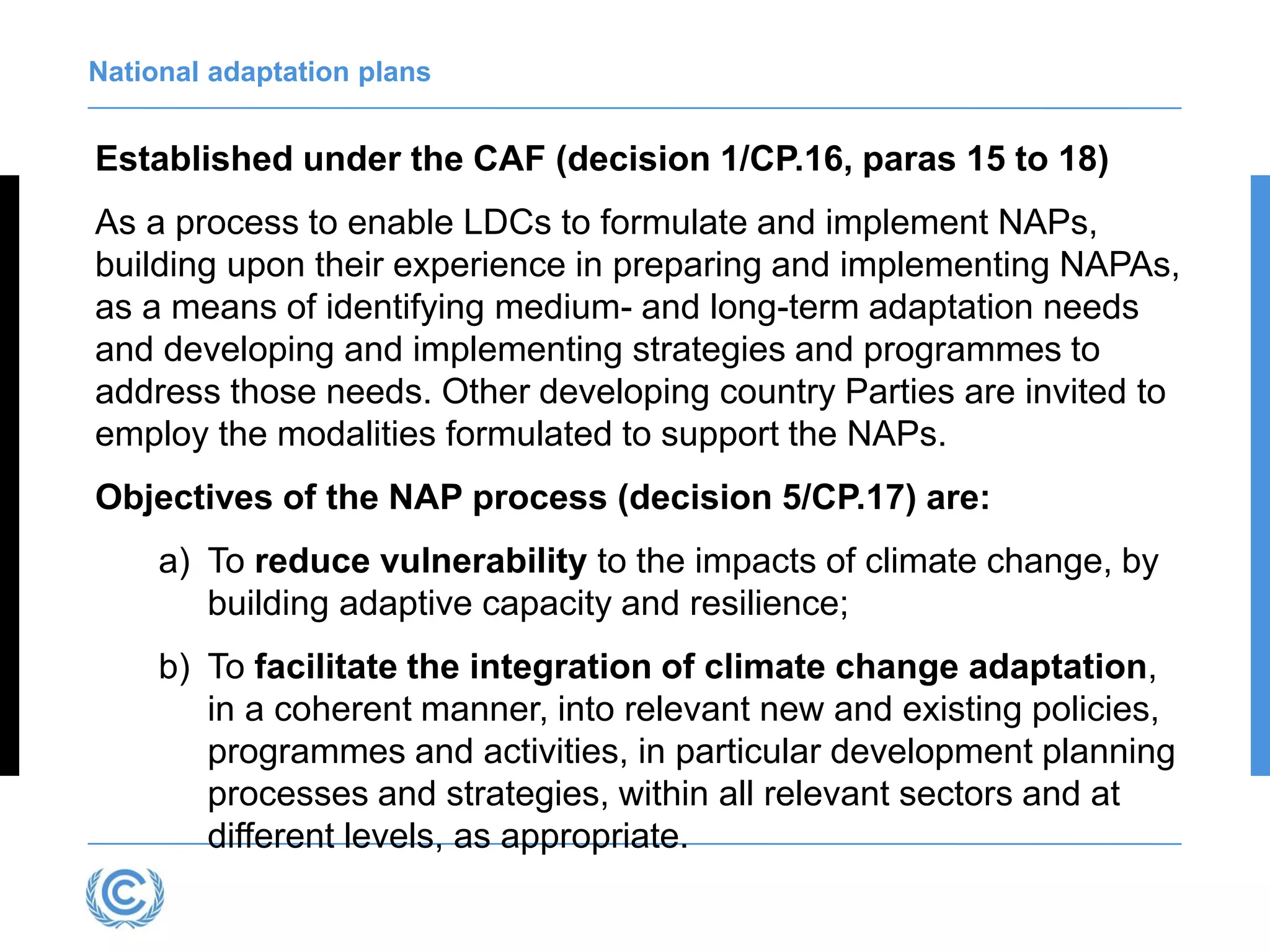 National adaptation plans
Established under the CAF (decision 1/CP.16, paras 15 to 18)
As a process to enable LDCs to formulate and implement NAPs,
building upon their experience in preparing and implementing NAPAs,
as a means of identifying medium- and long-term adaptation needs
and developing and implementing strategies and programmes to
address those needs. Other developing country Parties are invited to
employ the modalities formulated to support the NAPs.
Objectives of the NAP process (decision 5/CP.17) are:
a) To reduce vulnerability to the impacts of climate change, by
building adaptive capacity and resilience;
b) To facilitate the integration of climate change adaptation,
in a coherent manner, into relevant new and existing policies,
programmes and activities, in particular development planning
processes and strategies, within all relevant sectors and at
different levels, as appropriate.
 
