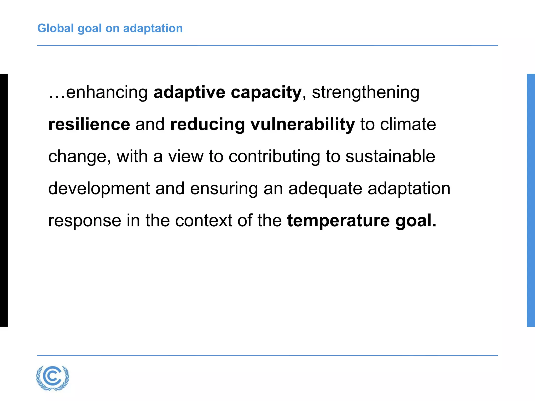 Global goal on adaptation
…enhancing adaptive capacity, strengthening
resilience and reducing vulnerability to climate
change, with a view to contributing to sustainable
development and ensuring an adequate adaptation
response in the context of the temperature goal.
 