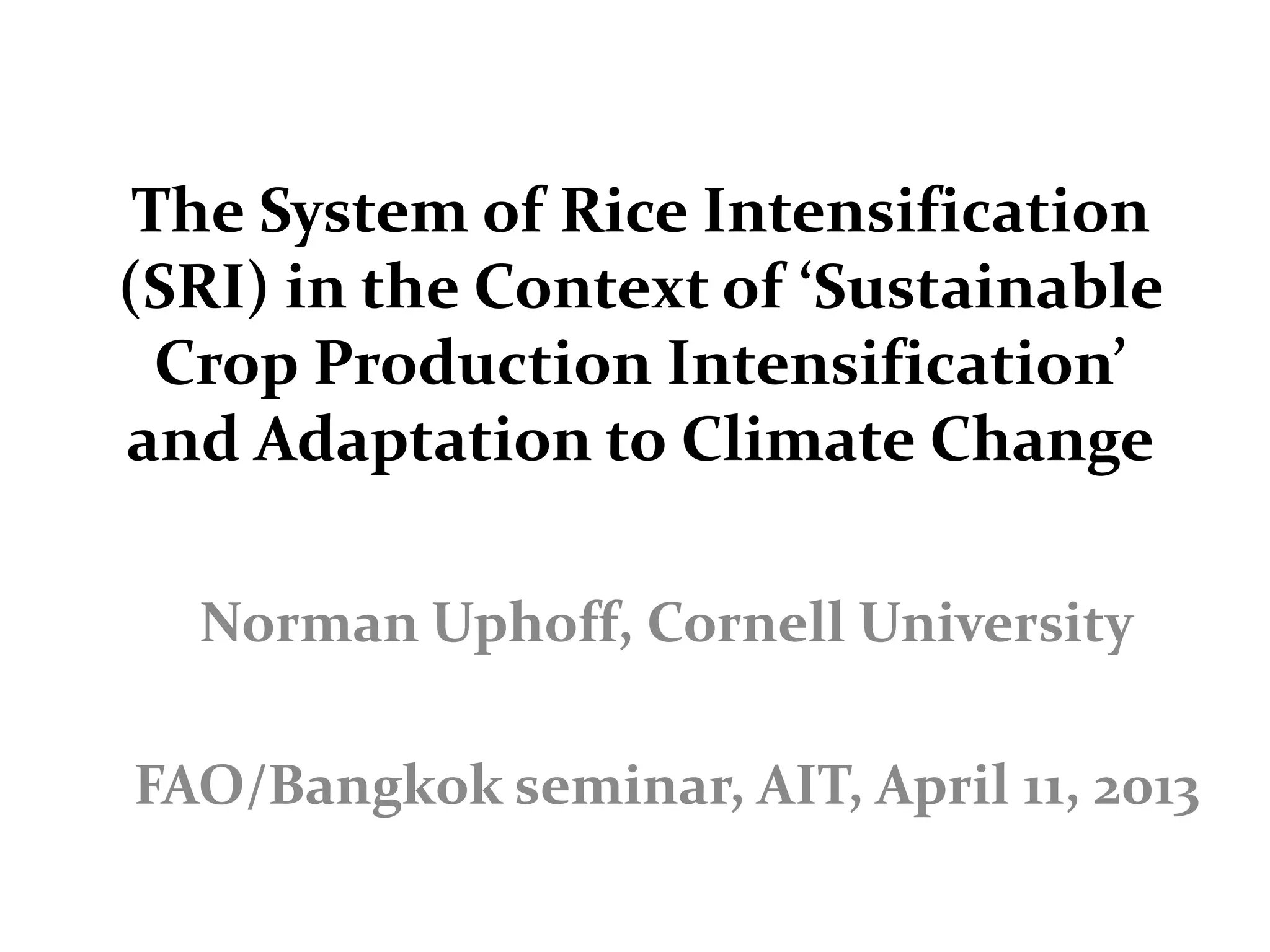 The System of Rice Intensification
(SRI) in the Context of ‘Sustainable
  Crop Production Intensification’
and Adaptation to Climate Change

  Norman Uphoff, Cornell University

FAO/Bangkok seminar, AIT, April 11, 2013
 