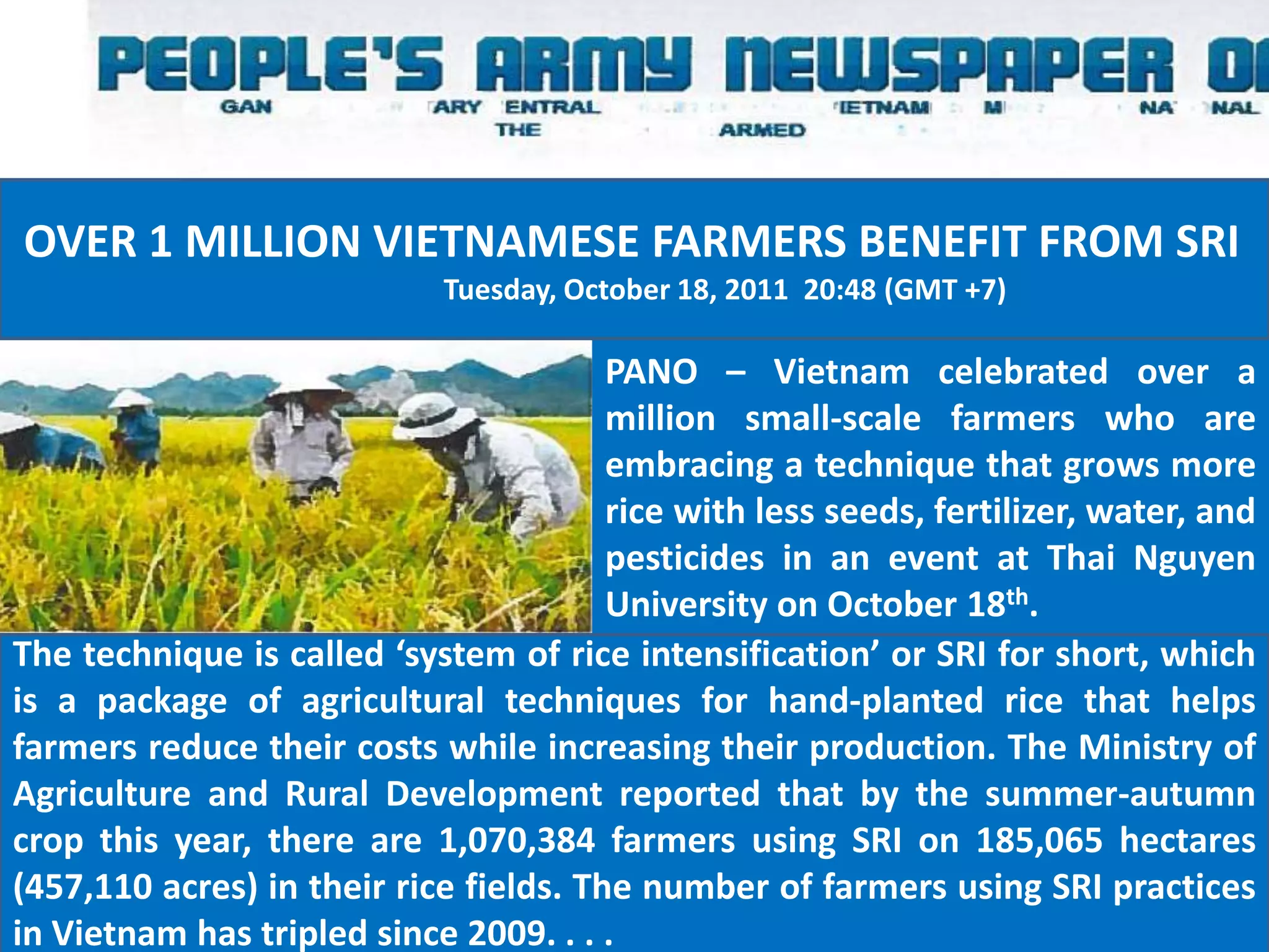 OVER 1 MILLION VIETNAMESE FARMERS BENEFIT FROM SRI
                             Tuesday, October 18, 2011 20:48 (GMT +7)

                                        PANO – Vietnam celebrated over a
                                        million small-scale farmers who are
                                        embracing a technique that grows more
                                        rice with less seeds, fertilizer, water, and
                                        pesticides in an event at Thai Nguyen
                                        University on October 18th.
The technique is called ‘system of rice intensification’ or SRI for short, which
is a package of agricultural techniques for hand-planted rice that helps
farmers reduce their costs while increasing their production. The Ministry of
Agriculture and Rural Development reported that by the summer-autumn
crop this year, there are 1,070,384 farmers using SRI on 185,065 hectares
(457,110 acres) in their rice fields. The number of farmers using SRI practices
in Vietnam has tripled since 2009. . . .
 
