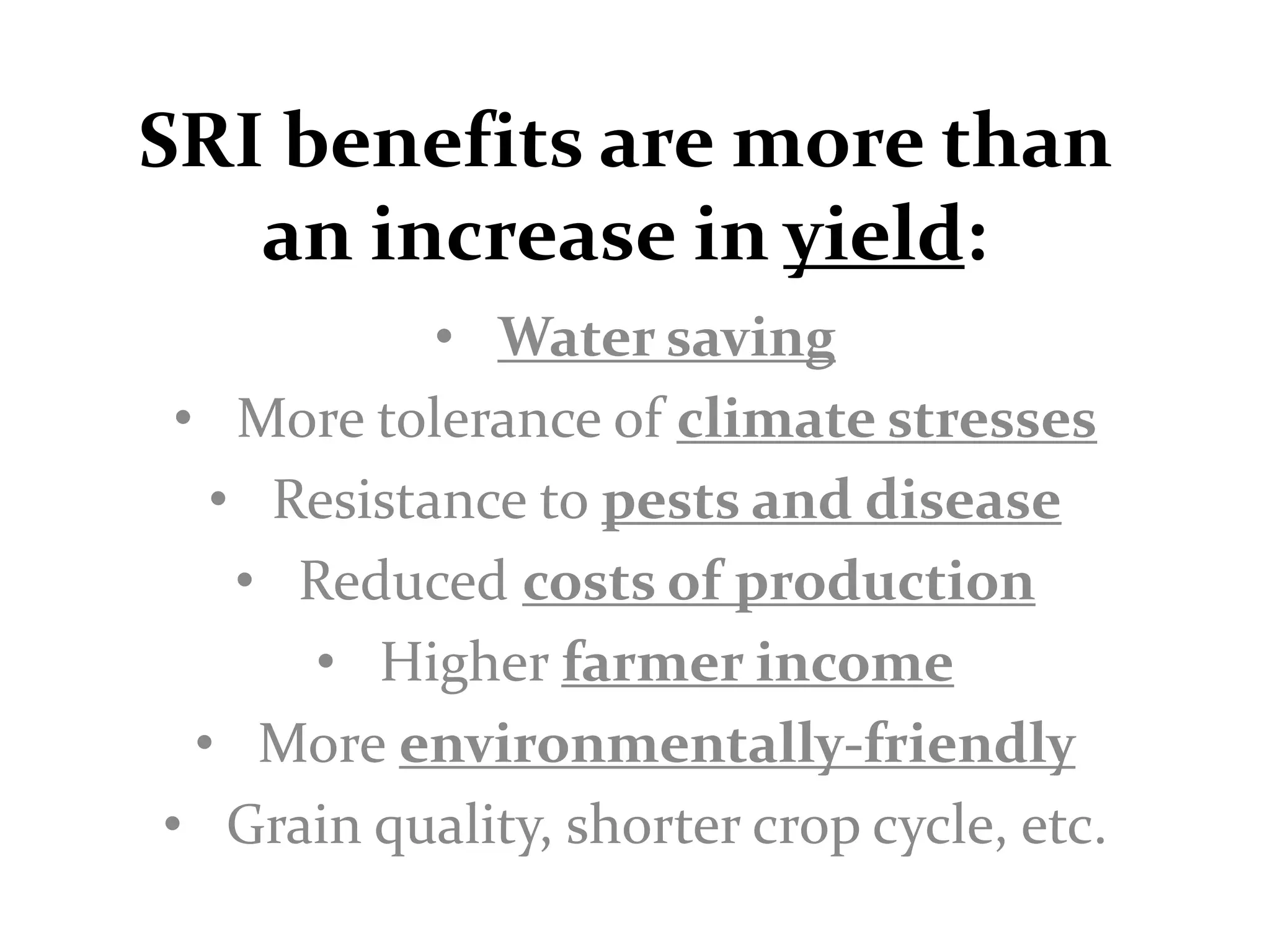 SRI benefits are more than
   an increase in yield:
            • Water saving
 • More tolerance of climate stresses
   • Resistance to pests and disease
    • Reduced costs of production
       • Higher farmer income
  • More environmentally-friendly
• Grain quality, shorter crop cycle, etc.
 