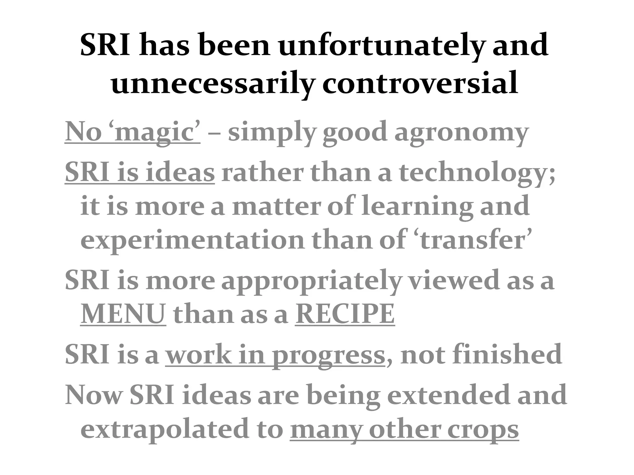 SRI has been unfortunately and
   unnecessarily controversial
No ‘magic’ – simply good agronomy
SRI is ideas rather than a technology;
 it is more a matter of learning and
 experimentation than of ‘transfer’
SRI is more appropriately viewed as a
 MENU than as a RECIPE
SRI is a work in progress, not finished
Now SRI ideas are being extended and
 extrapolated to many other crops
 