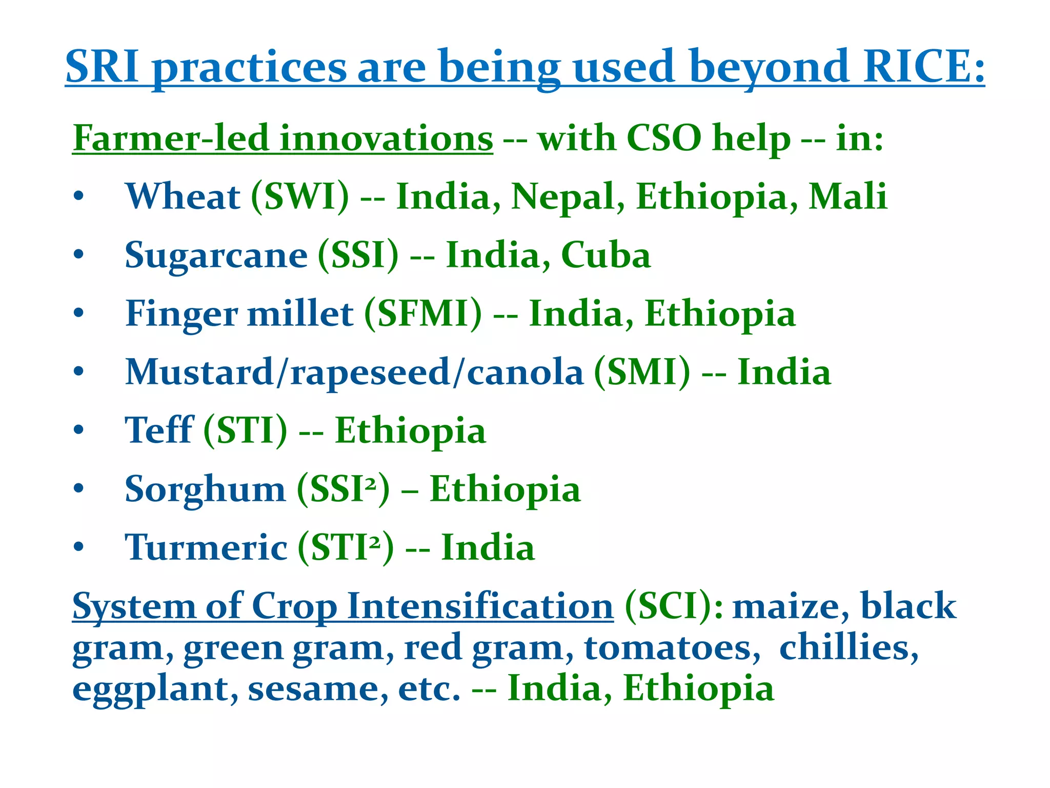 SRI practices are being used beyond RICE:
Farmer-led innovations -- with CSO help -- in:
•   Wheat (SWI) -- India, Nepal, Ethiopia, Mali
•   Sugarcane (SSI) -- India, Cuba
•   Finger millet (SFMI) -- India, Ethiopia
•   Mustard/rapeseed/canola (SMI) -- India
•   Teff (STI) -- Ethiopia
•   Sorghum (SSI2) – Ethiopia
•   Turmeric (STI2) -- India
System of Crop Intensification (SCI): maize, black
gram, green gram, red gram, tomatoes, chillies,
eggplant, sesame, etc. -- India, Ethiopia
 