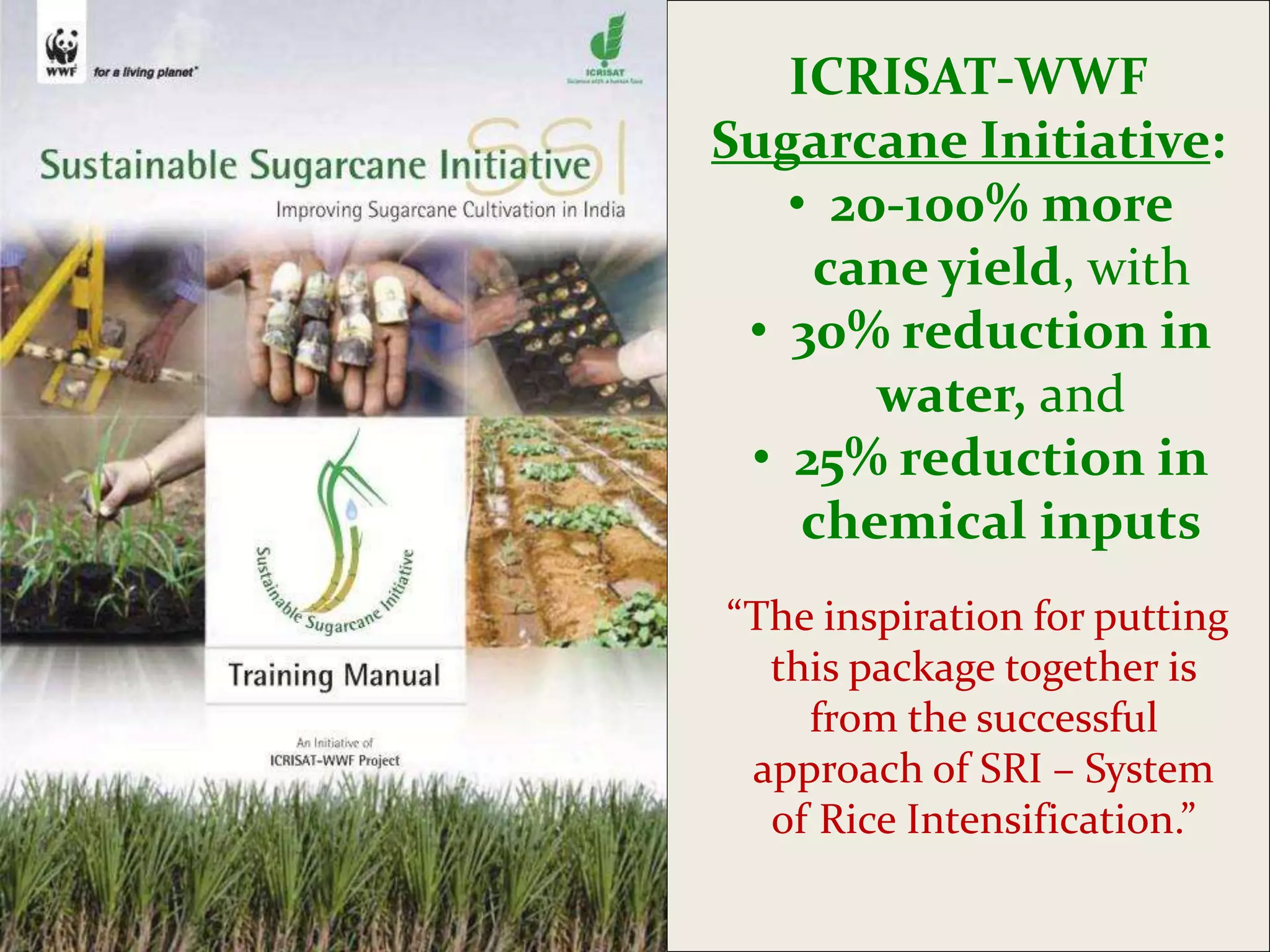 ICRISAT-WWF
Sugarcane Initiative:
   • 20-100% more
    cane yield, with
 • 30% reduction in
       water, and
 • 25% reduction in
    chemical inputs
“The inspiration for putting
  this package together is
    from the successful
 approach of SRI – System
  of Rice Intensification.”
 