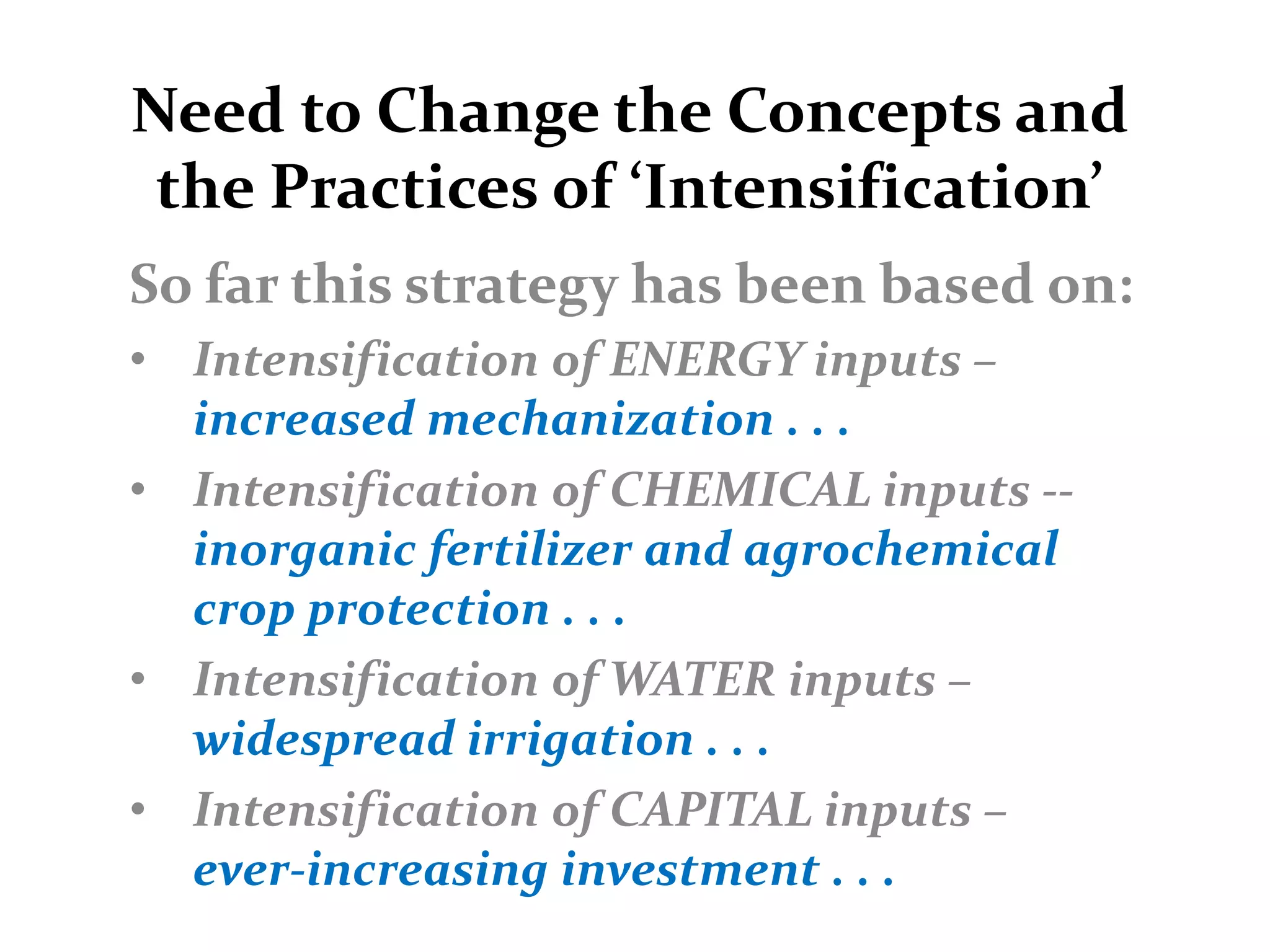 Need to Change the Concepts and
 the Practices of ‘Intensification’
So far this strategy has been based on:
• Intensification of ENERGY inputs –
  increased mechanization . . .
• Intensification of CHEMICAL inputs --
  inorganic fertilizer and agrochemical
  crop protection . . .
• Intensification of WATER inputs –
  widespread irrigation . . .
• Intensification of CAPITAL inputs –
  ever-increasing investment . . .
 