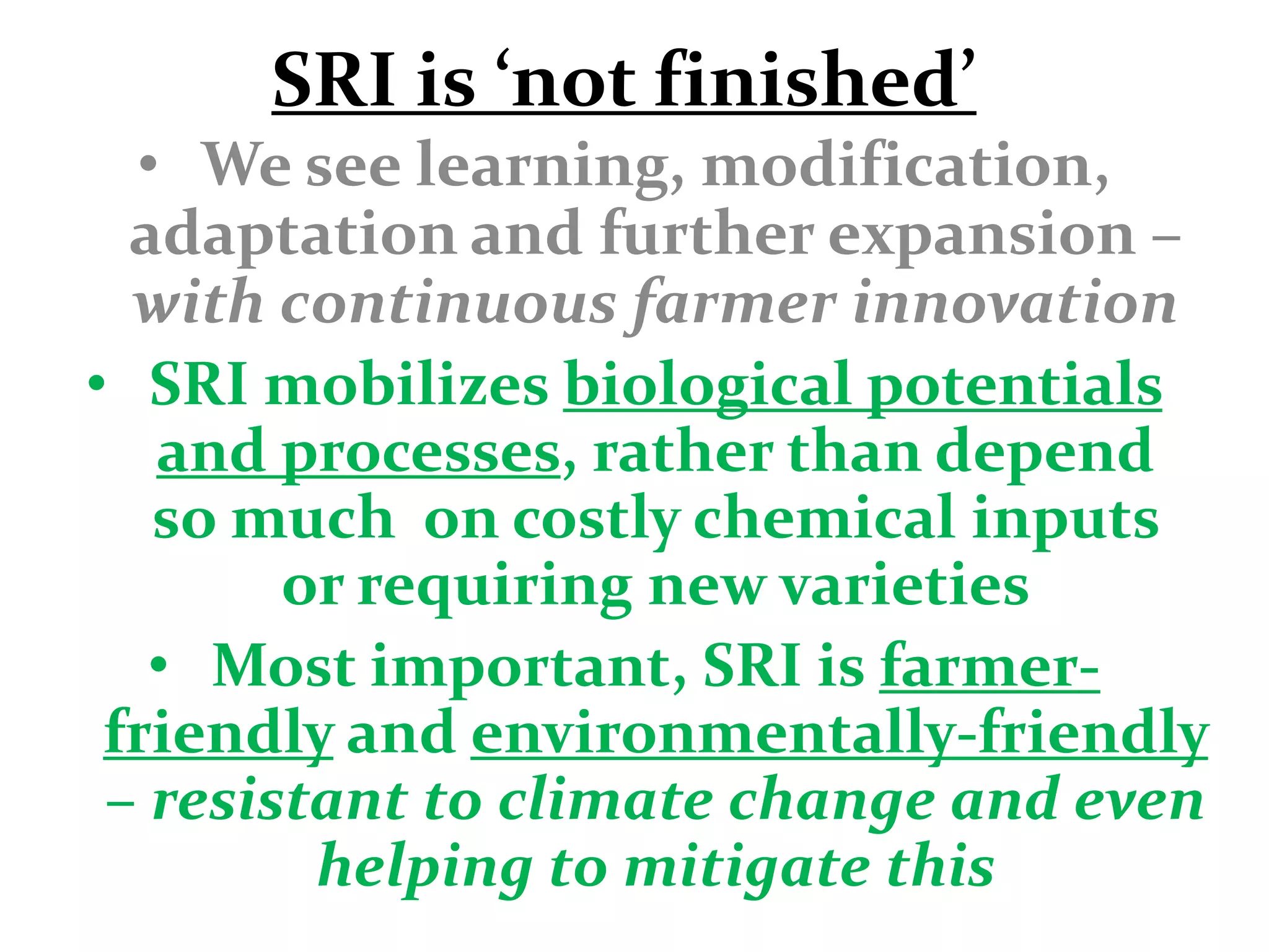SRI is ‘not finished’
  • We see learning, modification,
  adaptation and further expansion –
  with continuous farmer innovation
• SRI mobilizes biological potentials
   and processes, rather than depend
   so much on costly chemical inputs
        or requiring new varieties
   • Most important, SRI is farmer-
 friendly and environmentally-friendly
 – resistant to climate change and even
         helping to mitigate this
 