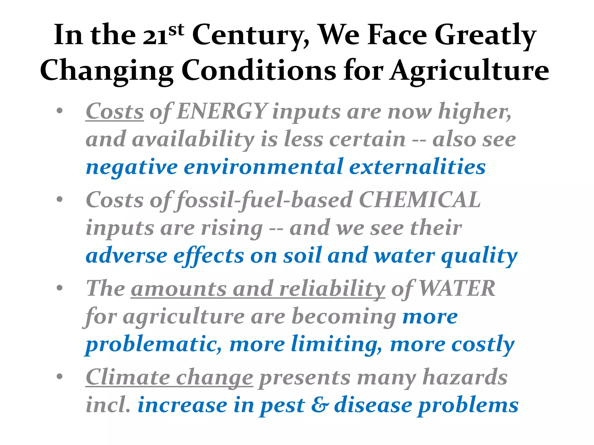 In the 21st Century, We Face Greatly
Changing Conditions for Agriculture
 • Costs of ENERGY inputs are now higher,
   and availability is less certain -- also see
   negative environmental externalities
 • Costs of fossil-fuel-based CHEMICAL
   inputs are rising -- and we see their
   adverse effects on soil and water quality
 • The amounts and reliability of WATER
   for agriculture are becoming more
   problematic, more limiting, more costly
 • Climate change presents many hazards
   incl. increase in pest & disease problems
 