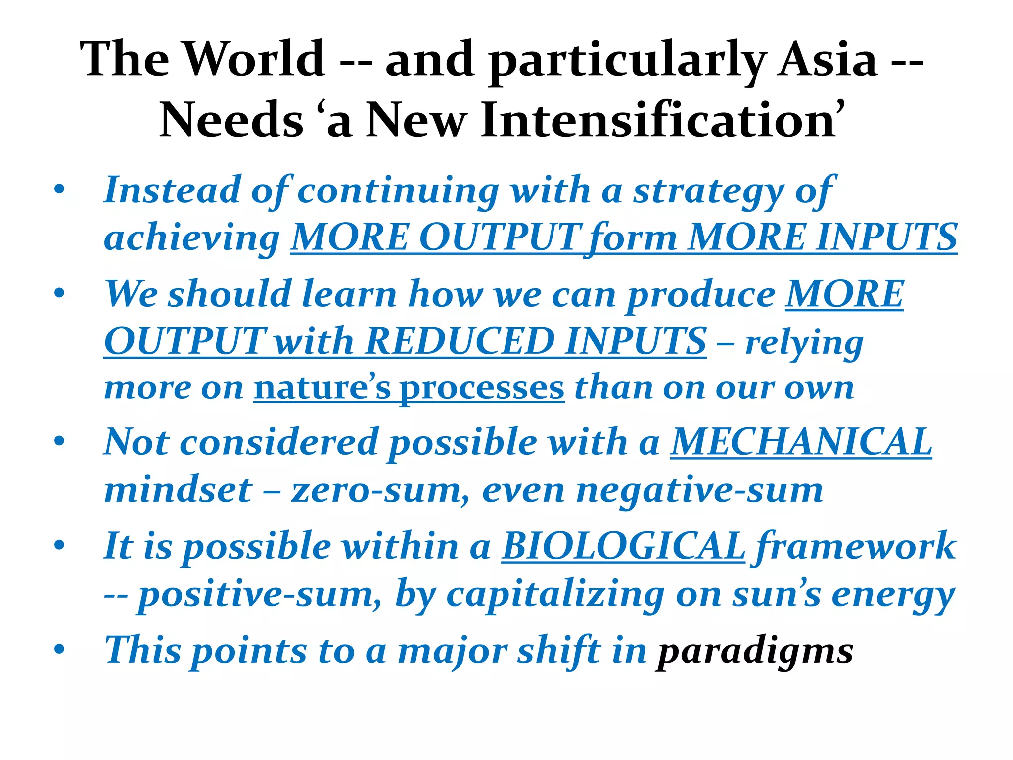 The World -- and particularly Asia --
    Needs ‘a New Intensification’
• Instead of continuing with a strategy of
  achieving MORE OUTPUT form MORE INPUTS
• We should learn how we can produce MORE
  OUTPUT with REDUCED INPUTS – relying
  more on nature’s processes than on our own
• Not considered possible with a MECHANICAL
  mindset – zero-sum, even negative-sum
• It is possible within a BIOLOGICAL framework
  -- positive-sum, by capitalizing on sun’s energy
• This points to a major shift in paradigms
 