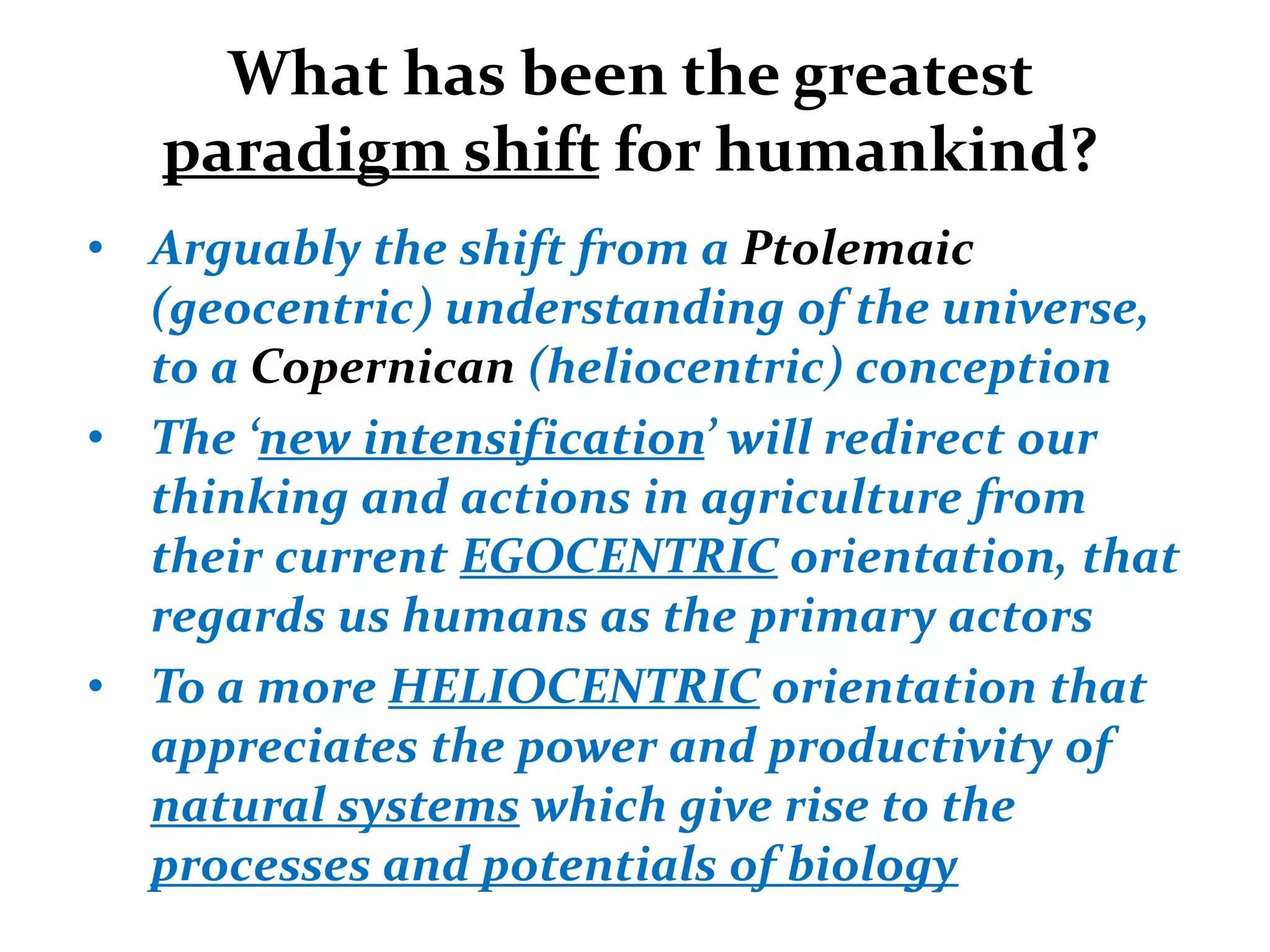 What has been the greatest
   paradigm shift for humankind?
• Arguably the shift from a Ptolemaic
  (geocentric) understanding of the universe,
  to a Copernican (heliocentric) conception
• The ‘new intensification’ will redirect our
  thinking and actions in agriculture from
  their current EGOCENTRIC orientation, that
  regards us humans as the primary actors
• To a more HELIOCENTRIC orientation that
  appreciates the power and productivity of
  natural systems which give rise to the
  processes and potentials of biology
 