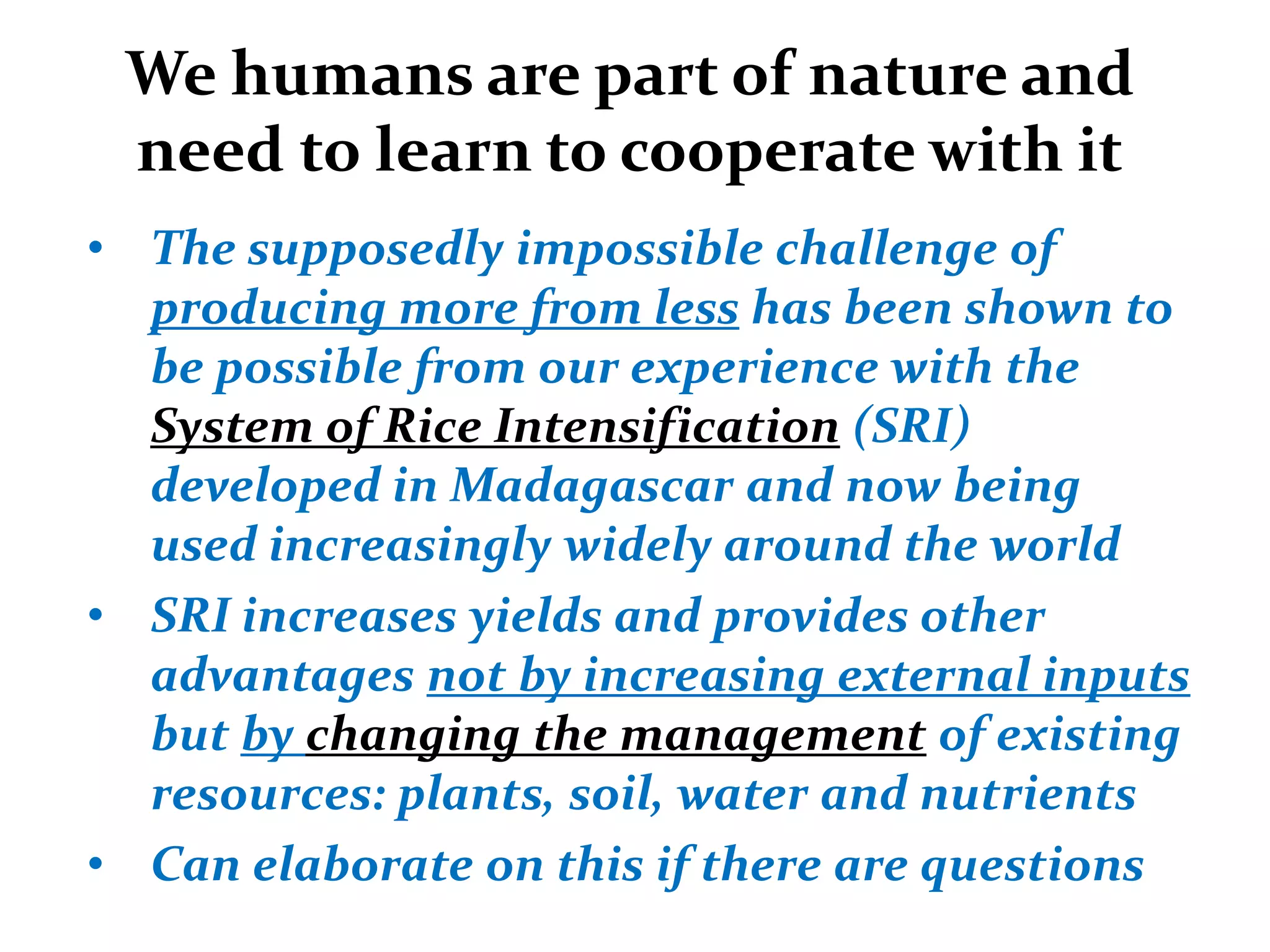 We humans are part of nature and
 need to learn to cooperate with it
• The supposedly impossible challenge of
  producing more from less has been shown to
  be possible from our experience with the
  System of Rice Intensification (SRI)
  developed in Madagascar and now being
  used increasingly widely around the world
• SRI increases yields and provides other
  advantages not by increasing external inputs
  but by changing the management of existing
  resources: plants, soil, water and nutrients
• Can elaborate on this if there are questions
 