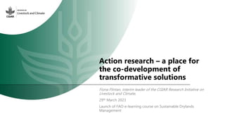 Action research – a place for
the co-development of
transformative solutions
Fiona Flintan, interim leader of the CGIAR Research Initiative on
Livestock and Climate,
29th March 2023
Launch of FAO e-learning course on Sustainable Drylands
Management
 