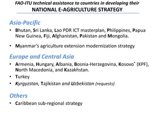 FAO-ITU technical assistance to countries in developing their
NATIONAL E-AGRICULTURE STRATEGY
Asia-Pacific
• Bhutan, Sri Lanka, Lao PDR ICT masterplan, Philippines, Papua
New Guinea, Fiji, Afghanistan, Pakistan and Mongolia.
• Myanmar’s agriculture extension modernization strategy
Europe and Central Asia
• Armenia, Hungary, Albania, Bosnia-Herzegovina, Kosovo* (KPF),
North Macedonia, and Kazakhstan.
• Turkey
• Kyrgyzstan, Tajikistan and Uzbekistan (requests)
Others
• Caribbean sub-regional strategy
 
