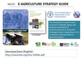 E-AGRICULTURE STRATEGY GUIDEFAO-ITU
Download from (English) -
http://www.fao.org/3/a-i5564e.pdf
This framework is used to assist
countries to identify, design and
develop sustainable ICT
solutions/services to overcome
challenges faced in agriculture or to
accelerate achieving national
agricultural goals.
In Russian
 