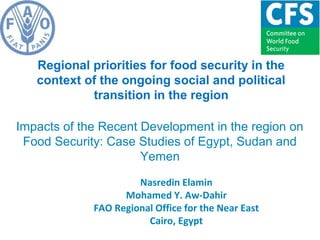 Regional priorities for food security in the
context of the ongoing social and political
transition in the region
Impacts of the Recent Development in the region on
Food Security: Case Studies of Egypt, Sudan and
Yemen
Nasredin Elamin
Mohamed Y. Aw-Dahir
FAO Regional Office for the Near East
Cairo, Egypt
 