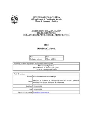 MINISTERIO DE AGRICULTURA
Oficina General de Planificación Agraria
Oficina de Estrategia y Políticas
SEGUIMIENTO DE LA APLICACIÓN
DEL PLAN DE ACCIÓN
DE LA CUMBRE MUNDIAL SOBRE LA ALIMENTACIÓN:
PERU
INFORME NACIONAL
País: Perú
Fecha del informe: Marzo del 2006
Institución o comité responsable de la elaboración del informe
Ministerio de Agricultura
Oficina General de Planificación Agraria
Oficina de Estrategias y Políticas
Punto de contacto
Nombre Econ. Luz Marina Gonzáles Quispe
Cargo
Directora de la Oficina de Estrategias y Políticas – Oficina General de
Planificación Agraria. Ministerio de Agricultura.
Teléfono 511-6135818
Fax 511-6135818
Dirección electrónica lgonzales@minag.gob.pe
 