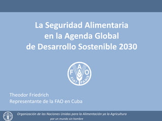 La Seguridad Alimentaria
en la Agenda Global
de Desarrollo Sostenible 2030
Organización de las Naciones Unidas para la Alimentación ya la Agricultura
por un mundo sin hambre
Theodor Friedrich
Representante de la FAO en Cuba
 