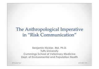 The Anthropological Imperative
     in “Risk Communication”

                    Benjamin Hickler, MA, Ph.D.
                          Tufts University
           Cummings School of Veterinary Medicine
          Dept. of Environmental and Population Health

Footer Text                                              4/27/2011   1
 