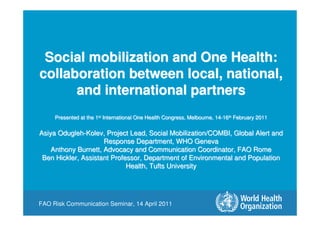 FAO Risk Communication Seminar, 14 April 2011
Social mobilization and One Health:
collaboration between local, national,
and international partners
Presented at the 1st International One Health Congress, Melbourne, 14-16th February 2011
Asiya Odugleh-Kolev, Project Lead, Social Mobilization/COMBI, Global Alert and
Response Department, WHO Geneva
Anthony Burnett, Advocacy and Communication Coordinator, FAO Rome
Ben Hickler, Assistant Professor, Department of Environmental and Population
Health, Tufts University
Social mobilization and One Health:
collaboration between local, national,
and international partners
Presented at the 1st International One Health Congress, Melbourne, 14-16th February 2011
Asiya Odugleh-Kolev, Project Lead, Social Mobilization/COMBI, Global Alert and
Response Department, WHO Geneva
Anthony Burnett, Advocacy and Communication Coordinator, FAO Rome
Ben Hickler, Assistant Professor, Department of Environmental and Population
Health, Tufts University
 
