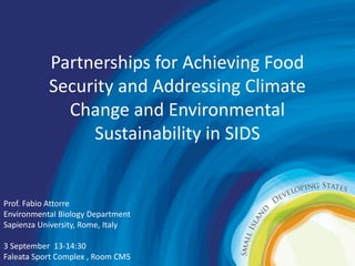 Partnerships for Achieving Food 
Security and Addressing Climate 
Change and Environmental 
Sustainability in SIDS 
Prof. Fabio Attorre 
Environmental Biology Department 
Sapienza University, Rome, Italy 
3 September 13-14:30 
Faleata Sport Complex , Room CM5 
 