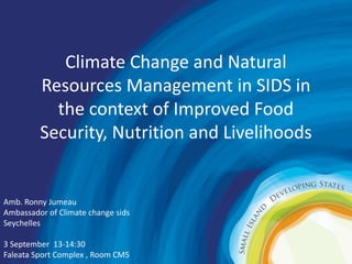 Climate Change and Natural 
Resources Management in SIDS in 
the context of Improved Food 
Security, Nutrition and Livelihoods 
Amb. Ronny Jumeau 
Ambassador of Climate change sids 
Seychelles 
3 September 13-14:30 
Faleata Sport Complex , Room CM5 
 