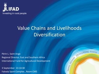 Value Chains and Livelihoods 
Diversification 
Périn L. Saint Ange 
Regional Director, East and Southern Africa 
International Fund for Agricultural Development 
3 September 13-14:30 
Faleata Sport Complex , Room CM5 
 