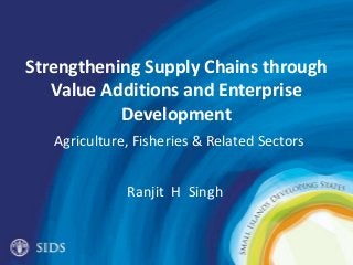 Strengthening Supply Chains through
Value Additions and Enterprise
Development
Agriculture, Fisheries & Related Sectors
Ranjit H Singh
 