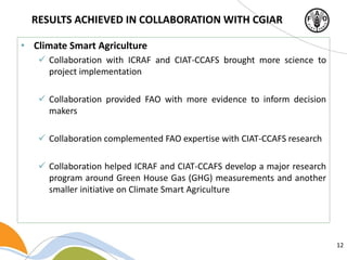 12
• Climate Smart Agriculture
 Collaboration with ICRAF and CIAT-CCAFS brought more science to
project implementation
 Collaboration provided FAO with more evidence to inform decision
makers
 Collaboration complemented FAO expertise with CIAT-CCAFS research
 Collaboration helped ICRAF and CIAT-CCAFS develop a major research
program around Green House Gas (GHG) measurements and another
smaller initiative on Climate Smart Agriculture
RESULTS ACHIEVED IN COLLABORATION WITH CGIAR
 