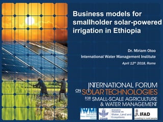 Business models for
smallholder solar-powered
irrigation in Ethiopia
Dr. Miriam Otoo
International Water Management Institute
April 12th 2018, Rome
 