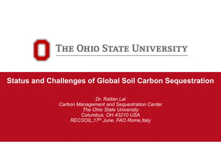 1
Carbon Management and
Sequestration Center
Status and Challenges of Global Soil Carbon Sequestration
Dr. Rattan Lal
Carbon Management and Sequestration Center
The Ohio State University
Columbus, OH 43210 USA
RECSOIL,17th June, FAO Rome,Italy
 
