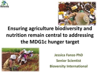 Ensuring agriculture biodiversity and
nutrition remain central to addressing
the MDG1c hunger target
Jessica Fanzo PhD
Senior Scientist
Bioversity International
 