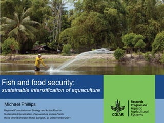 Fish and food security: sustainable intensification of aquaculture 
Michael Phillips 
Regional Consultation on Strategy and Action Plan for 
Sustainable Intensification of Aquaculture in Asia-Pacific 
Royal Orchid Sheraton Hotel, Bangkok. 27-28 November 2014  