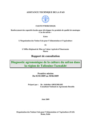 ASSITANCE TECHNIQUE DE LA FAO
FAO/TCP/MOR/3201(D)
Renforcement des capacités locales pour développer les produits de qualité de montagne
- Cas du safran -
Entre
L’Organisation des Nation Unis pour l’Alimentation et l’Agriculture
Et
L’Office Régional de Mise en Valeur Agricole d’Ouarzazate
Maroc
Rapport de consultation
Diagnostic agronomique de la culture du safran dans
la région de Taliouine-Taznakht
Première mission
Du 01/01/2009 au 30/06/2009
Préparé par : Dr. Abdellah ABOUDRARE
Consultant National en Agronomie Durable
Juin 2009
Organisation des Nations Unis pour l’Alimentation et l’Agriculture (FAO)
Rome, Italie
 