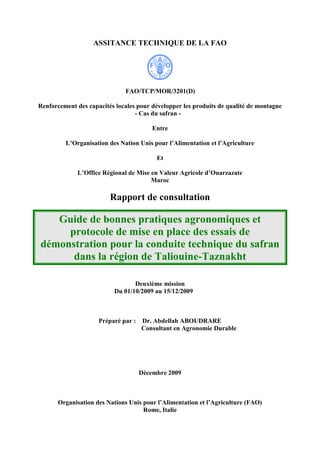 ASSITANCE TECHNIQUE DE LA FAO
FAO/TCP/MOR/3201(D)
Renforcement des capacités locales pour développer les produits de qualité de montagne
- Cas du safran -
Entre
L’Organisation des Nation Unis pour l’Alimentation et l’Agriculture
Et
L’Office Régional de Mise en Valeur Agricole d’Ouarzazate
Maroc
Rapport de consultation
Guide de bonnes pratiques agronomiques et
protocole de mise en place des essais de
démonstration pour la conduite technique du safran
dans la région de Taliouine-Taznakht
Deuxième mission
Du 01/10/2009 au 15/12/2009
Préparé par : Dr. Abdellah ABOUDRARE
Consultant en Agronomie Durable
Décembre 2009
Organisation des Nations Unis pour l’Alimentation et l’Agriculture (FAO)
Rome, Italie
 