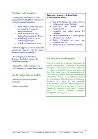 _______________________________________________________________________________________
Projet FAO/TCP/MOR/3201 Fiche technique de conduite du safran Dr. A. Aboudrare Septembre 2010
10
Principales règles à respecter :
- Les apports d’eau doivent se faire
uniquement lors des phases sensibles et
en fonction des précipitations :
 début octobre (20-50 mm) pour
une induction précoce des
bourgeons floraux;
 début et fin floraison pour
faciliter l’émergence des fleurs;
 période végétative en cas de
sécheresse prolongée ;
 période reproductive en mars
- Eviter les apports excessifs d’eau pour
économiser l’eau et éviter les risques
d’engorgement et de maladies ;
- Pas d’irrigation en période de
dormance des bulbes (risques de
maladies fongiques);
- Irriguer tôt le matin ou le soir pour
éviter les pertes en eau par évaporation
Eau d’irrigation de bonne qualité :
- Absence de résidus de produits
chimiques
- Absence de salinité
Cas d’une production biologique :
Pour le système de production biologique du
safran, quelque soit la méthode d’irrigation
pratiquée, la principale précaution à prendre
est relative à la qualité de l’eau d’irrigation. Il
faut éviter toute source de contamination de
l’eau par des produits chimiques domestiques
(détergents, savon,…) sur son chemin à travers
les canalisations. Dans la région de Taliouine-
Taznakht, le risque le plus probable
proviendrait de certaines tâches ménagères au
bord des canalisations de l’eau d’irrigation
(lavage des vêtements ou de tapis,…) faisant
appel à certains produits chimiques
(détergents, eau de javel,…).
Principaux avantages de la méthode
d’irrigation sur billons :
 facilite le drainage de l’eau au niveau
de la zone de culture (billon) ;
 protection des bulbes contre
l’engorgement ;
 protection des bulbes contre les
maladies ;
 limite l’infestation de la culture par les
adventices sur le billon ;
 facilite l’irrigation et assure une
économie de l’eau ;
 protection du sol contre le tassement.
 