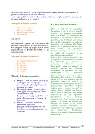 _______________________________________________________________________________________
Projet FAO/TCP/MOR/3201 Fiche technique de conduite du safran Dr. A. Aboudrare Septembre 2010
13
- traitement des bulbes à l’aide d’un produit autorisé lors de la conservation ou avant la
plantation si le risque de maladies est élevé ;
- suivi régulier de l’état sanitaire de la culture en éliminant les plantes et les bulbes suspects
(procéder au brulage de ces plantes).
Principales maladies à surveiller :
- Rhizoctonia violacea
- Phoma crocophyla,
- Penicillium cyclopium
- Fusarium sp.
Ravageurs
Les attaques de ravageurs sur le safran sont très
présentes dans la région de Taliouine-Taznakht.
Ces ravageurs causent des dégâts plus ou moins
importants sur les feuilles, les bulbes ou les
fleurs de safran.
Principaux ravageurs à surveiller :
- les rongeurs (rats et souris)
- les lièvres
- les écureuils
- les insectes
- les escargots
- les oiseaux
Méthodes de lutte recommandées :
- Rongeurs : lutte mécanique par piégeage
aux trappes, lutte physique par
remplissage des galeries par l’eau, lutte
chimique à proscrire
- Lièvres et écureuils : lutte mécanique
aux trappes, lutte physique par clôture
des parcelles au filet
- Insectes : contrôle régulier de l’état de la
culture, lutte chimique si l’attaque est
importante
- Oiseaux : récolter les bulbes qui
apparaissent en surface
- Escargots : élimination manuelle ou
biologique par un lâcher des poules ou
de canards
Cas d’une production biologique :
Dans le cas de la production
biologique, il est strictement interdit
d’utiliser des produits synthétiques
pour la lutte contre les maladies ou les
ravageurs. Il est également interdit de
procéder à un traitement des bulbes
lors de la conservation ou avant la
plantation. La production des bulbes
destinés à la plantation ne doit pas
faire l’objet d’un quelconque
traitement chimique au cours de tous
les stades de croissance et de
développement de la culture.
Pour la lutte contre les maladies et les
ravageurs, il est recommandé d’utiliser
les méthodes biologiques, physiques et
culturales. L’utilisation des
biopesticides d’origines animale ou
végétale, pouvant être fabriqués
localement, est également une voie
intéressante de protection
phytosanitaire en mode de production
biologique. Par ailleurs, le meilleur
moyen d’éviter les maladies reste la
prévention contre les sources de
contamination déjà évoquées en mode
conventionnel (précédent cultural
infecté, fumier moins composté et
infecté, bulbes malades ou blessés,
excès d’eau d’irrigation, sols moins
drainant,…). Il est également
recommandé de contrôler
régulièrement l’état sanitaire de la
culture et d’éliminer et détruire par
brulage les plantes et les bulbes
suspects (plantes présentant les
symptômes d’une attaque de maladies
ou d’insectes : décoloration,
jaunissement ou dessèchement anormal
des feuilles).
 