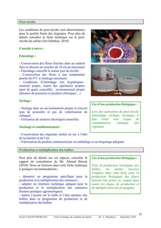 _______________________________________________________________________________________
Projet FAO/TCP/MOR/3201 Fiche technique de conduite du safran Dr. A. Aboudrare Septembre 2010
15
Post-récolte
Les conditions de post-récolte sont déterminantes
pour la qualité finale des stigmates. Pour plus de
détails consulter la fiche technique sur le post-
récolte du safran (Aït Oubahou, 2010)
Conseils à suivre :
Emondage :
- Conservation des fleurs fraiches dans un endroit
frais et obscure en couches de 10 cm au maximum
- Emondage conseillé le même jour de récolte
- Conservation des fleurs à une température
proche de 0°C si stockage nécessaire
- Conditions d’émondage très hygiéniques :
matériel propre, mains des opérateurs propres
(port de gants conseillé), environnement propre
(absence de poussière et produits chimiques…)
Séchage :
- Séchage dans un environnement propre et couvert
(pas de poussière et pas de volatilisation de
safranal)
- Utilisation de séchoirs électriques conseillée
Stockage et conditionnement :
- Conservation des stigmates séchés en sec à l’abri
de la lumière et de l’air
- Valorisation du produit commercial par un emballage et un étiquetage adéquats
Production et multiplication des bulbes
Pour plus de détails sur ces aspects, consulter le
rapport de consultation de Mr. Ahmed Birouk
(2010). Nous ne limitons dans cette fiche technique
à quelques recommandations :
- démarrer un programme spécifique pour la
production et la multiplication des semences ;
- adopter un itinéraire technique adéquat pour la
production et la multiplication des semences
(bonnes pratiques agronomiques)
- mettre l’accent sur la taille et l’état sanitaire des
bulbes dans ce programme de production et de
multiplication des bulbes.
Cas d’une production biologique :
Lors des opérations de post-récolte
(émondage, séchage, stockage), il
faut éviter tout risque de
contamination chimique des
stigmates
Emondage des fleurs de safran
Séchoir électrique des stigmates du
safran
Cas d’une production biologique :
Pour la production biologique des
bulbes, les mêmes mesures
évoquées dans cette fiche pour la
production biologique des fleurs
doivent être prises en compte dans
toutes les étapes de production et
de multiplication des propagules.
 