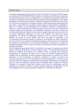 _______________________________________________________________________________________
Projet FAO/TCP/MOR/3201 Fiche technique de conduite du safran Dr. A. Aboudrare Septembre 2010
16
CONCLUSION
Le diagnostic agronomique effectué dans la région de Taliouine-Taznakht en 2009 (cf rapport
de consultation FAO/TCP/MOR/3201(D), Mission 1, Aboudrare, Juin 2009) avait montré que
la conduite technique du safran est traditionnelle et les pratiques des agriculteurs émanent de
connaissances empiriques ancestrales héritées de plusieurs siècles de pratique de cette culture,
notamment en zone historique du safran à Taliouine (Communes de Sidi Hssain et Tassousfi).
En l’absence de connaissances scientifiques résultant d’études agronomiques spécifiques pour
cette région, il était difficile de considérer certaines pratiques comme bonnes ou défaillantes.
Mais, en se référant aux recommandations de la littérature nationale et internationale en
matière de conduite technique de la culture du safran, nous avons conclu que la majorité des
pratiques utilisées par les agriculteurs sont défaillantes. Néanmoins, nous avons constaté que
le système traditionnel de conduite de cette culture s’apprête beaucoup à une conversion vers
un système d’agriculture biologique en raison d’une utilisation très limitée des engrais
synthétiques, de l’absence de traitements chimiques contre les mauvaises herbes et les
maladies, du recours au travail familial dans toutes les étapes de production et de
l’environnement socioculturel entourant le processus de production du safran. Néanmoins,
cette conversion vers un système de production biologique certifié nécessite une amélioration
des pratiques des agriculteurs et un encadrement technique de proximité. Le système de
production biologique est très exigeant en matière de contrôle des techniques de production et
de qualité du produit.
Selon le diagnostic agronomique réalisé, le rendement moyen actuel en stigmates secs dans la
région de Taliouine-Taznakht secs (environ 6 kg/ha lors de la 3ème
année de production) est en
dessous du potentiel de production de la région (environ 20 kg/ha). Par conséquent,
l’amélioration du rendement du safran dans la région de Taliouine-Taznakht passe par
l’adoption par les agriculteurs de bonnes pratiques agronomiques de conduite de la culture
permettant à la fois d’augmenter le rendement, d’améliorer la qualité, de préserver les
ressources naturelles (eau et sol) et de protéger la santé du consommateur. C’est dans ce sens
que la présente fiche technique, présentant les bonnes pratiques agronomiques de conduite du
safran en mode de production conventionnelle et biologique dans la région de Taliouine-
Taznakht, a été entreprise. Cette fiche constitue un outil pour les vulgarisateurs, qui leur
permettrait de transférer et diffuser ces bonnes pratiques culturales aux agriculteurs en vue
d’accompagner la mise en œuvre du cahier de charges de l’AOP safran de Taliouine.
 