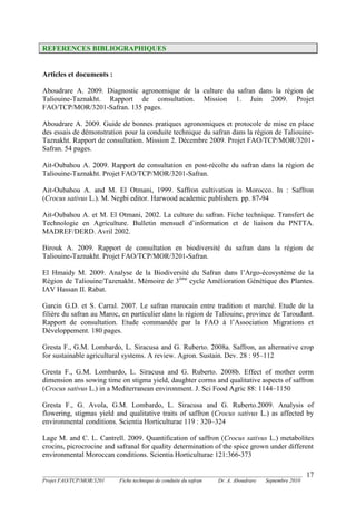 _______________________________________________________________________________________
Projet FAO/TCP/MOR/3201 Fiche technique de conduite du safran Dr. A. Aboudrare Septembre 2010
17
REFERENCES BIBLIOGRAPHIQUES
Articles et documents :
Aboudrare A. 2009. Diagnostic agronomique de la culture du safran dans la région de
Taliouine-Taznakht. Rapport de consultation. Mission 1. Juin 2009. Projet
FAO/TCP/MOR/3201-Safran. 135 pages.
Aboudrare A. 2009. Guide de bonnes pratiques agronomiques et protocole de mise en place
des essais de démonstration pour la conduite technique du safran dans la région de Taliouine-
Taznakht. Rapport de consultation. Mission 2. Décembre 2009. Projet FAO/TCP/MOR/3201-
Safran. 54 pages.
Ait-Oubahou A. 2009. Rapport de consultation en post-récolte du safran dans la région de
Taliouine-Taznakht. Projet FAO/TCP/MOR/3201-Safran.
Ait-Oubahou A. and M. El Otmani, 1999. Saffron cultivation in Morocco. In : Saffron
(Crocus sativus L.). M. Negbi editor. Harwood academic publishers. pp. 87-94
Ait-Oubahou A. et M. El Otmani, 2002. La culture du safran. Fiche technique. Transfert de
Technologie en Agriculture. Bulletin mensuel d’information et de liaison du PNTTA.
MADREF/DERD. Avril 2002.
Birouk A. 2009. Rapport de consultation en biodiversité du safran dans la région de
Taliouine-Taznakht. Projet FAO/TCP/MOR/3201-Safran.
El Hmaidy M. 2009. Analyse de la Biodiversité du Safran dans l’Argo-écosystème de la
Région de Taliouine/Tazenakht. Mémoire de 3ème
cycle Amélioration Génétique des Plantes.
IAV Hassan II. Rabat.
Garcin G.D. et S. Carral. 2007. Le safran marocain entre tradition et marché. Etude de la
filière du safran au Maroc, en particulier dans la région de Taliouine, province de Taroudant.
Rapport de consultation. Etude commandée par la FAO à l’Association Migrations et
Développement. 180 pages.
Gresta F., G.M. Lombardo, L. Siracusa and G. Ruberto. 2008a. Saffron, an alternative crop
for sustainable agricultural systems. A review. Agron. Sustain. Dev. 28 : 95–112
Gresta F., G.M. Lombardo, L. Siracusa and G. Ruberto. 2008b. Effect of mother corm
dimension ans sowing time on stigma yield, daughter corms and qualitative aspects of saffron
(Crocus sativus L.) in a Mediterranean environment. J. Sci Food Agric 88: 1144–1150
Gresta F., G. Avola, G.M. Lombardo, L. Siracusa and G. Ruberto.2009. Analysis of
flowering, stigmas yield and qualitative traits of saffron (Crocus sativus L.) as affected by
environmental conditions. Scientia Horticulturae 119 : 320–324
Lage M. and C. L. Cantrell. 2009. Quantification of saffron (Crocus sativus L.) metabolites
crocins, picrocrocine and safranal for quality determination of the spice grown under different
environmental Moroccan conditions. Scientia Horticulturae 121:366-373
 