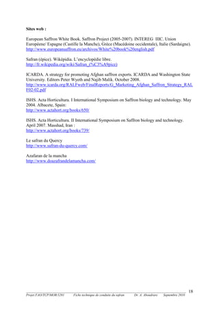 _______________________________________________________________________________________
Projet FAO/TCP/MOR/3201 Fiche technique de conduite du safran Dr. A. Aboudrare Septembre 2010
18
Sites web :
European Saffron White Book. Saffron Project (2005-2007). INTEREG IIIC. Union
Européene/ Espagne (Castille la Manche), Grèce (Macédoine occidentale), Italie (Sardaigne).
http://www.europeansaffron.eu/archivos/White%20book%20english.pdf
Safran (épice). Wiképidia. L’encyclopédie libre.
http://fr.wikipedia.org/wiki/Safran_(%C3%A9pice)
ICARDA. A strategy for promoting Afghan saffron exports. ICARDA and Washington State
University. Editors Peter Wyeth and Najib Malik. October 2008.
http://www.icarda.org/RALFweb/FinalReports/G_Marketing_Afghan_Saffron_Strategy_RAL
F02-02.pdf
ISHS. Acta Horticultura. I International Symposium on Saffron biology and technology. May
2004. Albacete, Spain:
http://www.actahort.org/books/650/
ISHS. Acta Horticultura. II International Symposium on Saffron biology and technology.
April 2007. Masshad, Iran :
http://www.actahort.org/books/739/
Le safran du Quercy
http://www.safran-du-quercy.com/
Azafaran de la mancha
http://www.doazafrandelamancha.com/
 