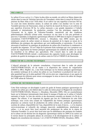 _______________________________________________________________________________________
Projet FAO/TCP/MOR/3201 Fiche technique de conduite du safran Dr. A. Aboudrare Septembre 2010
3
PREAMBULE
Le safran (Crocus sativus L.), l’épice la plus chère au monde, est cultivé au Maroc depuis des
siècles dans la zone de Taliouine (province de Taroudant), située dans le massif de Siroua à la
joncture du Haut Atlas et de l’Anti-Atlas. Il est cultivé sur une superficie d’environ 565 ha.
Au cours des trente dernières années, la culture du safran s’est étendue vers la zone de
Taznakht (province de Ouarzazate), située au Sud-Est du massif du Siroua et est cultivée sur
une superficie d’environ 80 ha. Le safran marocain a une grande réputation à l’échelle
nationale et internationale. Sa production constitue l’un des principaux supports de
l’économie de la région de Taliouine-Taznakht, caractérisée par des conditions
pédoclimatiques difficiles (climat aride, ressources en eau rares et sols peu profonds et
pauvres). Cependant, le diagnostic agronomique effectué en 2009 dans la région (cf rapport de
consultation FAO/TCP/MOR/3201, mission 1, Aboudrare, Juin 2009) montre que les
rendements actuels du safran restent en dessous du potentiel de la région en raison de la
défaillance des pratiques des agriculteurs qui sont traditionnelles et ancestrales. Il est donc
nécessaire d’améliorer les pratiques de production du safran afin d’améliorer le rendement et
la qualité des stigmates. Tel est l’objet de la présente fiche technique qui vise à proposer aux
acteurs de vulgarisation les bonnes pratiques agronomiques de conduite du safran en vue de
les transférer et les diffuser aux agriculteurs. Elle s’inscrit dans le cadre du projet
FAO/TCP/MOR/3201(D) intitulé « renforcement des capacités locales pour développer les
produits de qualité de montagne-cas du safran» entre la FAO et l’ORMVA de Ouarzazate.
OBJECTIF DE LA FICHE TECHNIQUE
L’objectif principal de la présente consultation, s’inscrivant dans le cadre du projet
FAO/TCP/MOR/3201(D), est de mettre à la disposition des acteurs de vulgarisation
(ORMVA, DRA, MigDev etc...) une fiche technique sur les bonnes pratiques agronomiques
de conduite technique de la culture du safran en vue d’améliorer sa productivité tant sur le
plan quantitatif que sur le plan qualitatif. Elle servira ainsi aux vulgarisateurs et aux agents de
développement de référence pour mieux accompagner la mise en œuvre du cahier de charges
de l’AOP safran de Taliouine.
APPROCHE METHODOLOGIQUE
Cette fiche technique est développée à partir du guide de bonnes pratiques agronomique de
conduite du safran qui a été élaboré dans le cadre du même projet (cf Rapport de consultation
FAO/TCP/MOR/3201(D), Mission 2, Aboudrare, Décembre 2009). Elle est essentiellement
basée sur la littérature internationale étant donné le manque d’études sur le safran à l’échelle
nationale et locale. La liste des articles et des documents consultés est donnée à la fin de ce
rapport. Par ailleurs, il est important de signaler que lors de l’élaboration de cette fiche
technique, nous avons tenu compte de l’adaptabilité des bonnes pratiques agronomiques
proposées au contexte local de production du safran (climat, sol, système de production,
système de culture, disponibilité de l’eau, disponibilité de la main d’œuvre,…), à la situation
socio-économique et culturelle des ménages (pauvreté, analphabétisme, attachement au
safran,…) et au savoir faire local ancestral des producteurs du safran de la région de
Taliouine-Taznakht. Ce savoir faire local ainsi que les défaillances des pratiques de conduite
de la culture ont été décliné lors du diagnostic agronomique réalisé en 2009 et les sorties sur
le terrain durant les principales phases de croissance et de développement de la culture (cf
Rapports de consultation des missions 1 et 2, FAO/TCP/MOR/3201(D), Aboudrare, 2009).
 