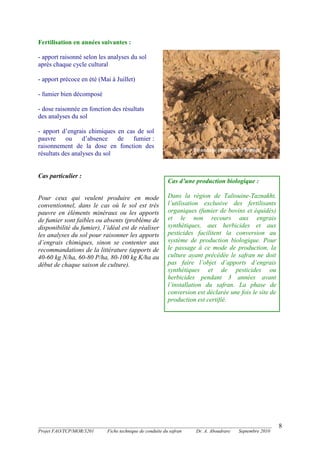_______________________________________________________________________________________
Projet FAO/TCP/MOR/3201 Fiche technique de conduite du safran Dr. A. Aboudrare Septembre 2010
8
Fertilisation en années suivantes :
- apport raisonné selon les analyses du sol
après chaque cycle cultural
- apport précoce en été (Mai à Juillet)
- fumier bien décomposé
- dose raisonnée en fonction des résultats
des analyses du sol
- apport d’engrais chimiques en cas de sol
pauvre ou d’absence de fumier :
raisonnement de la dose en fonction des
résultats des analyses du sol
Cas particulier :
Pour ceux qui veulent produire en mode
conventionnel, dans le cas où le sol est très
pauvre en éléments minéraux ou les apports
de fumier sont faibles ou absents (problème de
disponibilité du fumier), l’idéal est de réaliser
les analyses du sol pour raisonner les apports
d’engrais chimiques, sinon se contenter aux
recommandations de la littérature (apports de
40-60 kg N/ha, 60-80 P/ha, 80-100 kg K/ha au
début de chaque saison de culture).
Epandage précoce du fumier
Cas d’une production biologique :
Dans la région de Taliouine-Taznakht,
l’utilisation exclusive des fertilisants
organiques (fumier de bovins et équidés)
et le non recours aux engrais
synthétiques, aux herbicides et aux
pesticides facilitent la conversion au
système de production biologique. Pour
le passage à ce mode de production, la
culture ayant précédée le safran ne doit
pas faire l’objet d’apports d’engrais
synthétiques et de pesticides ou
herbicides pendant 3 années avant
l’installation du safran. La phase de
conversion est déclarée une fois le site de
production est certifié.
 