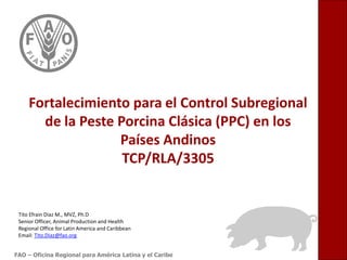 Fortalecimiento para el Control Subregional
de la Peste Porcina Clásica (PPC) en los
Países Andinos
TCP/RLA/3305

Tito Efrain Diaz M., MVZ, Ph.D
Senior Officer, Animal Production and Health
Regional Office for Latin America and Caribbean
Email: Tito.Diaz@fao.org
FAO – Oficina Regional para América Latina y el Caribe

 