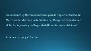 Lineamientos y Recomendaciones para la implementación del
Marco de Sendai para la Reducción del Riesgo de Desastres en
el Sector Agrícola y de Seguridad Alimentaria y Nutricional
América Latina y el Caribe
 