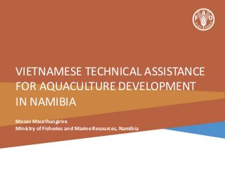 VIETNAMESE TECHNICAL ASSISTANCE
FOR AQUACULTURE DEVELOPMENT
IN NAMIBIA
Moses Maurihungirire
Ministry of Fisheries and Marine Resources, Namibia

 